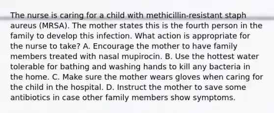 The nurse is caring for a child with methicillin-resistant staph aureus (MRSA). The mother states this is the fourth person in the family to develop this infection. What action is appropriate for the nurse to take? A. Encourage the mother to have family members treated with nasal mupirocin. B. Use the hottest water tolerable for bathing and washing hands to kill any bacteria in the home. C. Make sure the mother wears gloves when caring for the child in the hospital. D. Instruct the mother to save some antibiotics in case other family members show symptoms.