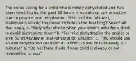 The nurse caring for a child who is mildly dehydrated and has been vomiting for the past 48 hours is explaining to the mother how to provide oral rehydration. Which of the following statements should the nurse include in the teaching? Select all that apply. a. "Only offer drinks when your child's asks for a drink to avoid distressing them" b. "For mild dehydration the goal is to give 50 ml/kg/day of oral rehydration solution" c. "You should use an oral rehydration solution" d. "Offer 2-5 mls of fluid every 2-3 minutes" e. "Do not force fluids if your child is sleepy or not responding to you"