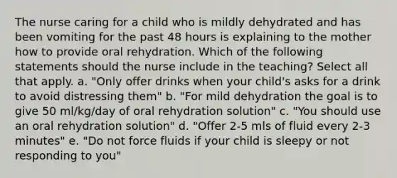 The nurse caring for a child who is mildly dehydrated and has been vomiting for the past 48 hours is explaining to the mother how to provide oral rehydration. Which of the following statements should the nurse include in the teaching? Select all that apply. a. "Only offer drinks when your child's asks for a drink to avoid distressing them" b. "For mild dehydration the goal is to give 50 ml/kg/day of oral rehydration solution" c. "You should use an oral rehydration solution" d. "Offer 2-5 mls of fluid every 2-3 minutes" e. "Do not force fluids if your child is sleepy or not responding to you"