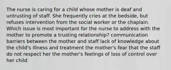 The nurse is caring for a child whose mother is deaf and untrusting of staff. She frequently cries at the bedside, but refuses intervention from the social worker or the chaplain. Which issue is most important for the nurse to address with the mother to promote a trusting relationship? communication barriers between the mother and staff lack of knowledge about the child's illness and treatment the mother's fear that the staff do not respect her the mother's feelings of loss of control over her child