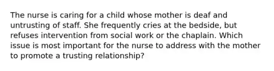 The nurse is caring for a child whose mother is deaf and untrusting of staff. She frequently cries at the bedside, but refuses intervention from social work or the chaplain. Which issue is most important for the nurse to address with the mother to promote a trusting relationship?