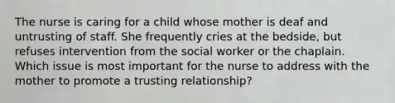 The nurse is caring for a child whose mother is deaf and untrusting of staff. She frequently cries at the bedside, but refuses intervention from the social worker or the chaplain. Which issue is most important for the nurse to address with the mother to promote a trusting relationship?