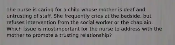 The nurse is caring for a child whose mother is deaf and untrusting of staff. She frequently cries at the bedside, but refuses intervention from the social worker or the chaplain. Which issue is mostimportant for the nurse to address with the mother to promote a trusting relationship?