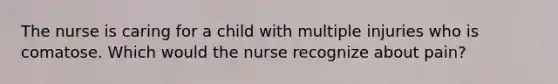 The nurse is caring for a child with multiple injuries who is comatose. Which would the nurse recognize about pain?