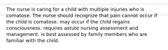 The nurse is caring for a child with multiple injuries who is comatose. The nurse should recognize that pain cannot occur if the child is comatose. may occur if the child regains consciousness. requires astute nursing assessment and management. is best assessed by family members who are familiar with the child.