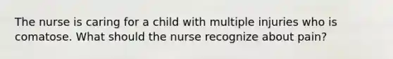 The nurse is caring for a child with multiple injuries who is comatose. What should the nurse recognize about pain?