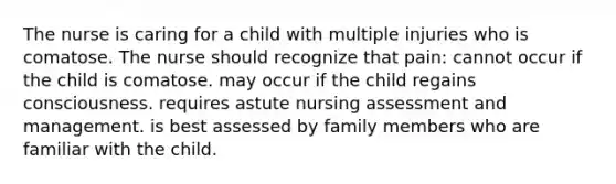 The nurse is caring for a child with multiple injuries who is comatose. The nurse should recognize that pain: cannot occur if the child is comatose. may occur if the child regains consciousness. requires astute nursing assessment and management. is best assessed by family members who are familiar with the child.