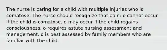 The nurse is caring for a child with multiple injuries who is comatose. The nurse should recognize that pain: o cannot occur if the child is comatose. o may occur if the child regains consciousness. o requires astute nursing assessment and management. o is best assessed by family members who are familiar with the child.