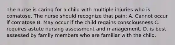 The nurse is caring for a child with multiple injuries who is comatose. The nurse should recognize that pain: A. Cannot occur if comatose B. May occur if the child regains consciousness C. requires astute nursing assessment and management. D. is best assessed by family members who are familiar with the child.