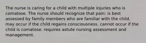 The nurse is caring for a child with multiple injuries who is comatose. The nurse should recognize that pain: is best assessed by family members who are familiar with the child. may occur if the child regains consciousness. cannot occur if the child is comatose. requires astute nursing assessment and management.