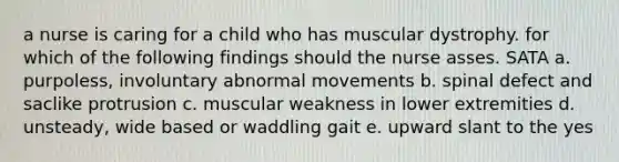 a nurse is caring for a child who has muscular dystrophy. for which of the following findings should the nurse asses. SATA a. purpoless, involuntary abnormal movements b. spinal defect and saclike protrusion c. muscular weakness in lower extremities d. unsteady, wide based or waddling gait e. upward slant to the yes