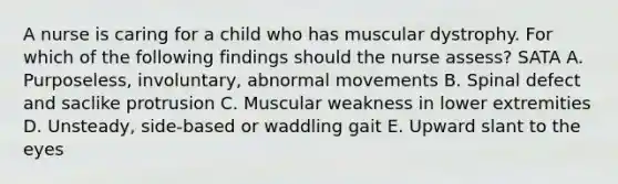 A nurse is caring for a child who has muscular dystrophy. For which of the following findings should the nurse assess? SATA A. Purposeless, involuntary, abnormal movements B. Spinal defect and saclike protrusion C. Muscular weakness in lower extremities D. Unsteady, side-based or waddling gait E. Upward slant to the eyes