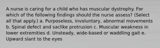 A nurse is caring for a child who has muscular dystrophy. For which of the following findings should the nurse assess? (Select all that apply.) a. Purposeless, involuntary, abnormal movements b. Spinal defect and saclike protrusion c. Muscular weakness in lower extremities d. Unsteady, wide-based or waddling gait e. Upward slant to the eyes