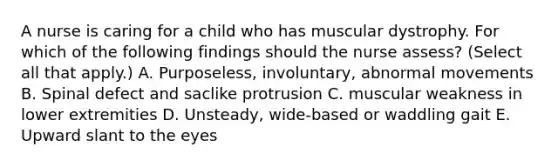 A nurse is caring for a child who has muscular dystrophy. For which of the following findings should the nurse assess? (Select all that apply.) A. Purposeless, involuntary, abnormal movements B. Spinal defect and saclike protrusion C. muscular weakness in lower extremities D. Unsteady, wide-based or waddling gait E. Upward slant to the eyes