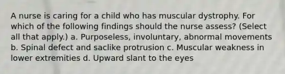 A nurse is caring for a child who has muscular dystrophy. For which of the following findings should the nurse assess? (Select all that apply.) a. Purposeless, involuntary, abnormal movements b. Spinal defect and saclike protrusion c. Muscular weakness in lower extremities d. Upward slant to the eyes