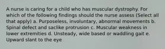 A nurse is caring for a child who has muscular dystrophy. For which of the following findings should the nurse assess (Select all that apply) a. Purposeless, involuntary, abnormal movements b. Spinal defect and saclike protrusion c. Muscular weakness in lower extremities d. Unsteady, wide based or waddling gait e. Upward slant to the eye