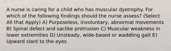 A nurse is caring for a child who has muscular dystrophy. For which of the following findings should the nurse assess? (Select All that Apply) A) Purposeless, involuntary, abnormal movements B) Spinal defect and saclike protrusion C) Muscular weakness in lower extremities D) Unsteady, wide-based or waddling gait E) Upward slant to the eyes