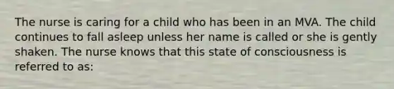 The nurse is caring for a child who has been in an MVA. The child continues to fall asleep unless her name is called or she is gently shaken. The nurse knows that this state of consciousness is referred to as: