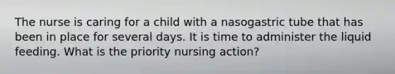 The nurse is caring for a child with a nasogastric tube that has been in place for several days. It is time to administer the liquid feeding. What is the priority nursing action?