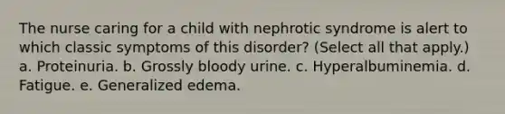 The nurse caring for a child with nephrotic syndrome is alert to which classic symptoms of this disorder? (Select all that apply.) a. Proteinuria. b. Grossly bloody urine. c. Hyperalbuminemia. d. Fatigue. e. Generalized edema.