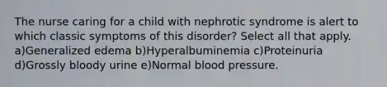 The nurse caring for a child with nephrotic syndrome is alert to which classic symptoms of this disorder? Select all that apply. a)Generalized edema b)Hyperalbuminemia c)Proteinuria d)Grossly bloody urine e)Normal blood pressure.