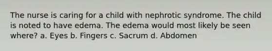 The nurse is caring for a child with nephrotic syndrome. The child is noted to have edema. The edema would most likely be seen where? a. Eyes b. Fingers c. Sacrum d. Abdomen