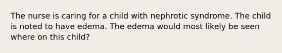 The nurse is caring for a child with nephrotic syndrome. The child is noted to have edema. The edema would most likely be seen where on this child?