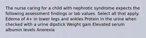 The nurse caring for a child with nephrotic syndrome expects the following assessment findings or lab values. Select all that apply. Edema of 4+ in lower legs and ankles Protein in the urine when checked with a urine dipstick Weight gain Elevated serum albumin levels Anorexia