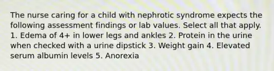 The nurse caring for a child with nephrotic syndrome expects the following assessment findings or lab values. Select all that apply. 1. Edema of 4+ in lower legs and ankles 2. Protein in the urine when checked with a urine dipstick 3. Weight gain 4. Elevated serum albumin levels 5. Anorexia