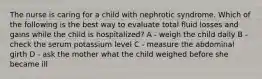 The nurse is caring for a child with nephrotic syndrome. Which of the following is the best way to evaluate total fluid losses and gains while the child is hospitalized? A - weigh the child daily B - check the serum potassium level C - measure the abdominal girth D - ask the mother what the child weighed before she became ill