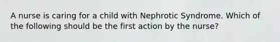 A nurse is caring for a child with Nephrotic Syndrome. Which of the following should be the first action by the nurse?