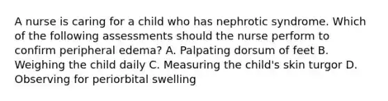 A nurse is caring for a child who has nephrotic syndrome. Which of the following assessments should the nurse perform to confirm peripheral edema? A. Palpating dorsum of feet B. Weighing the child daily C. Measuring the child's skin turgor D. Observing for periorbital swelling