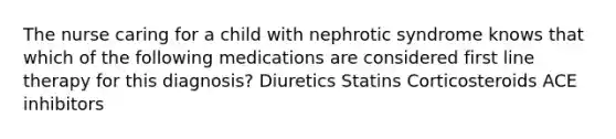 The nurse caring for a child with nephrotic syndrome knows that which of the following medications are considered first line therapy for this diagnosis? Diuretics Statins Corticosteroids ACE inhibitors