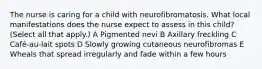 The nurse is caring for a child with neurofibromatosis. What local manifestations does the nurse expect to assess in this child? (Select all that apply.) A Pigmented nevi B Axillary freckling C Café-au-lait spots D Slowly growing cutaneous neurofibromas E Wheals that spread irregularly and fade within a few hours