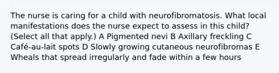 The nurse is caring for a child with neurofibromatosis. What local manifestations does the nurse expect to assess in this child? (Select all that apply.) A Pigmented nevi B Axillary freckling C Café-au-lait spots D Slowly growing cutaneous neurofibromas E Wheals that spread irregularly and fade within a few hours