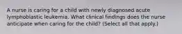 A nurse is caring for a child with newly diagnosed acute lymphoblastic leukemia. What clinical findings does the nurse anticipate when caring for the child? (Select all that apply.)