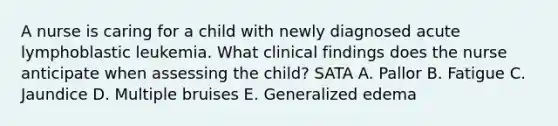 A nurse is caring for a child with newly diagnosed acute lymphoblastic leukemia. What clinical findings does the nurse anticipate when assessing the child? SATA A. Pallor B. Fatigue C. Jaundice D. Multiple bruises E. Generalized edema