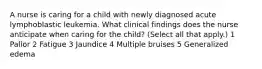 A nurse is caring for a child with newly diagnosed acute lymphoblastic leukemia. What clinical findings does the nurse anticipate when caring for the child? (Select all that apply.) 1 Pallor 2 Fatigue 3 Jaundice 4 Multiple bruises 5 Generalized edema