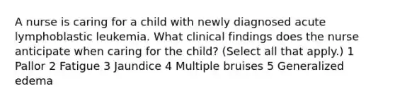 A nurse is caring for a child with newly diagnosed acute lymphoblastic leukemia. What clinical findings does the nurse anticipate when caring for the child? (Select all that apply.) 1 Pallor 2 Fatigue 3 Jaundice 4 Multiple bruises 5 Generalized edema