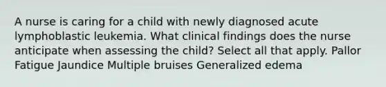 A nurse is caring for a child with newly diagnosed acute lymphoblastic leukemia. What clinical findings does the nurse anticipate when assessing the child? Select all that apply. Pallor Fatigue Jaundice Multiple bruises Generalized edema