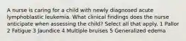 A nurse is caring for a child with newly diagnosed acute lymphoblastic leukemia. What clinical findings does the nurse anticipate when assessing the child? Select all that apply. 1 Pallor 2 Fatigue 3 Jaundice 4 Multiple bruises 5 Generalized edema