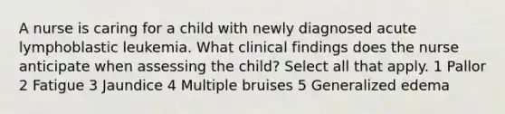 A nurse is caring for a child with newly diagnosed acute lymphoblastic leukemia. What clinical findings does the nurse anticipate when assessing the child? Select all that apply. 1 Pallor 2 Fatigue 3 Jaundice 4 Multiple bruises 5 Generalized edema