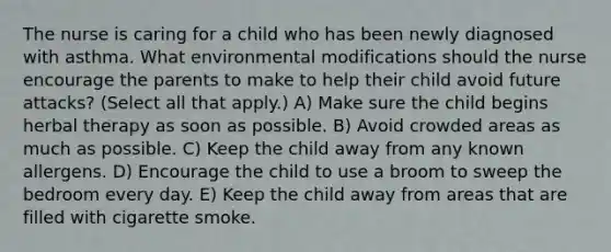 The nurse is caring for a child who has been newly diagnosed with asthma. What environmental modifications should the nurse encourage the parents to make to help their child avoid future attacks? (Select all that apply.) A) Make sure the child begins herbal therapy as soon as possible. B) Avoid crowded areas as much as possible. C) Keep the child away from any known allergens. D) Encourage the child to use a broom to sweep the bedroom every day. E) Keep the child away from areas that are filled with cigarette smoke.