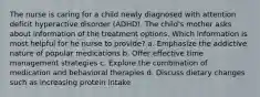 The nurse is caring for a child newly diagnosed with attention deficit hyperactive disorder (ADHD). The child's mother asks about information of the treatment options. Which information is most helpful for he nurse to provide? a. Emphasize the addictive nature of popular medications b. Offer effective time management strategies c. Explore the combination of medication and behavioral therapies d. Discuss dietary changes such as increasing protein intake