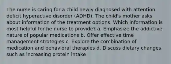 The nurse is caring for a child newly diagnosed with attention deficit hyperactive disorder (ADHD). The child's mother asks about information of the treatment options. Which information is most helpful for he nurse to provide? a. Emphasize the addictive nature of popular medications b. Offer effective time management strategies c. Explore the combination of medication and behavioral therapies d. Discuss dietary changes such as increasing protein intake