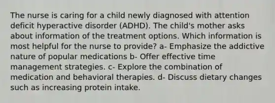 The nurse is caring for a child newly diagnosed with attention deficit hyperactive disorder (ADHD). The child's mother asks about information of the treatment options. Which information is most helpful for the nurse to provide? a- Emphasize the addictive nature of popular medications b- Offer effective time management strategies. c- Explore the combination of medication and behavioral therapies. d- Discuss dietary changes such as increasing protein intake.