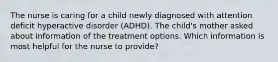 The nurse is caring for a child newly diagnosed with attention deficit hyperactive disorder (ADHD). The child's mother asked about information of the treatment options. Which information is most helpful for the nurse to provide?