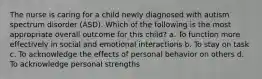 The nurse is caring for a child newly diagnosed with autism spectrum disorder (ASD). Which of the following is the most appropriate overall outcome for this child? a. To function more effectively in social and emotional interactions b. To stay on task c. To acknowledge the effects of personal behavior on others d. To acknowledge personal strengths