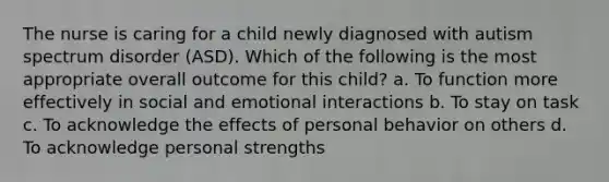 The nurse is caring for a child newly diagnosed with autism spectrum disorder (ASD). Which of the following is the most appropriate overall outcome for this child? a. To function more effectively in social and emotional interactions b. To stay on task c. To acknowledge the effects of personal behavior on others d. To acknowledge personal strengths