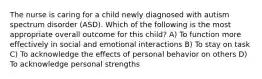 The nurse is caring for a child newly diagnosed with autism spectrum disorder (ASD). Which of the following is the most appropriate overall outcome for this child? A) To function more effectively in social and emotional interactions B) To stay on task C) To acknowledge the effects of personal behavior on others D) To acknowledge personal strengths